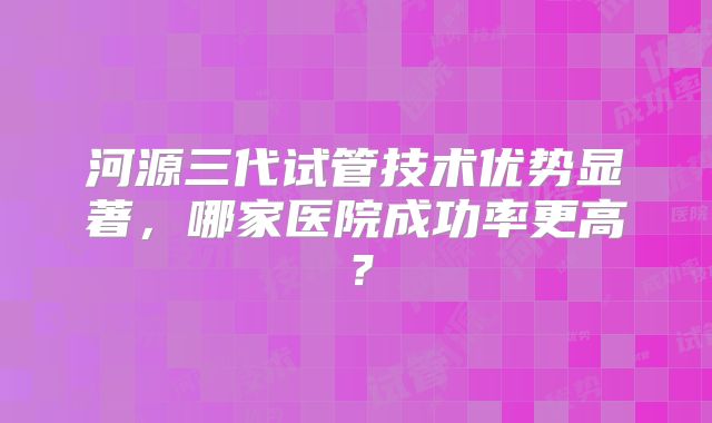 河源三代试管技术优势显著，哪家医院成功率更高？