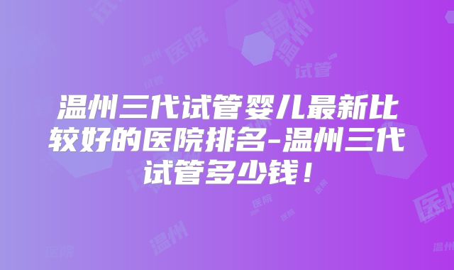 温州三代试管婴儿最新比较好的医院排名-温州三代试管多少钱！