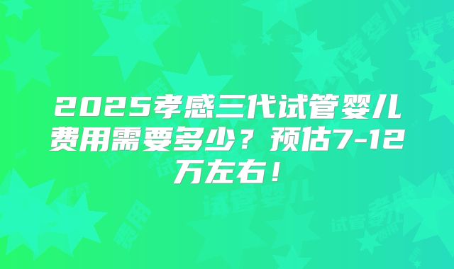 2025孝感三代试管婴儿费用需要多少？预估7-12万左右！