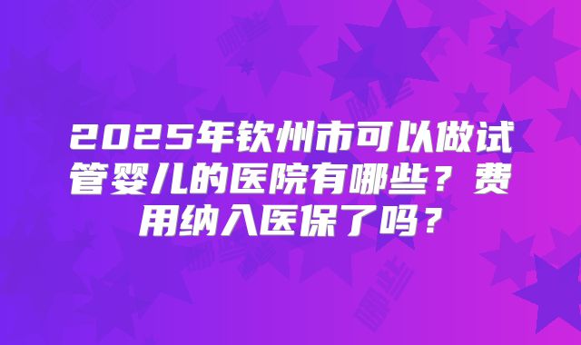 2025年钦州市可以做试管婴儿的医院有哪些?费用纳入医保了吗?