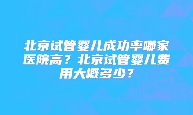 北京试管婴儿成功率哪家医院高？北京试管婴儿费用大概多少？