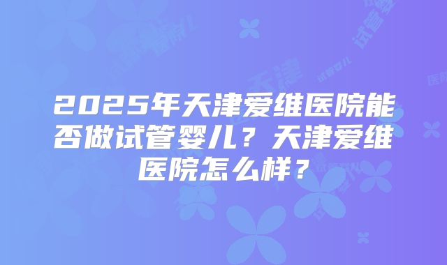2025年天津爱维医院能否做试管婴儿？天津爱维医院怎么样？