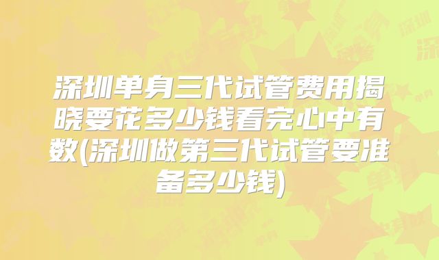 深圳单身三代试管费用揭晓要花多少钱看完心中有数(深圳做第三代试管要准备多少钱)