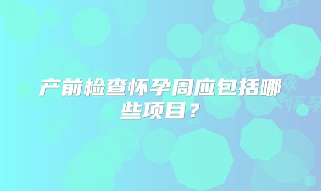 产前检查怀孕周应包括哪些项目？