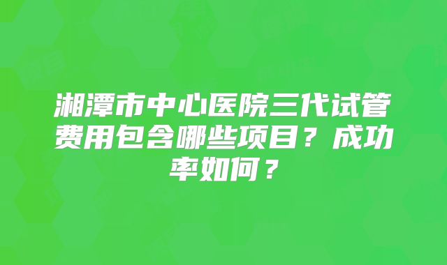 湘潭市中心医院三代试管费用包含哪些项目？成功率如何？