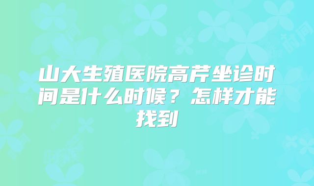 山大生殖医院高芹坐诊时间是什么时候?怎样才能找到