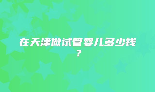 在天津做试管婴儿多少钱？
