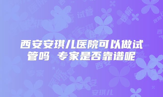西安安琪儿医院可以做试管吗 专家是否靠谱呢