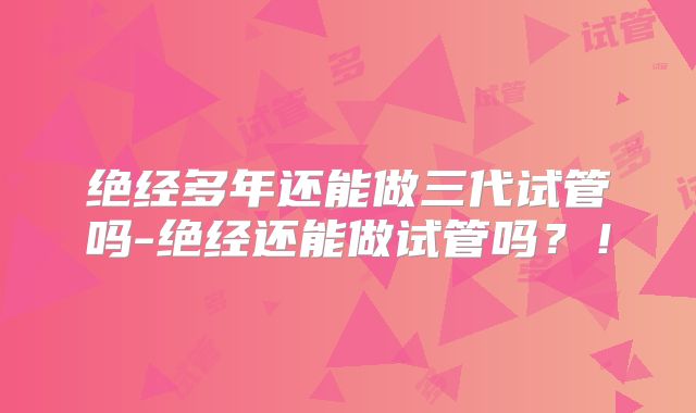 绝经多年还能做三代试管吗-绝经还能做试管吗?!