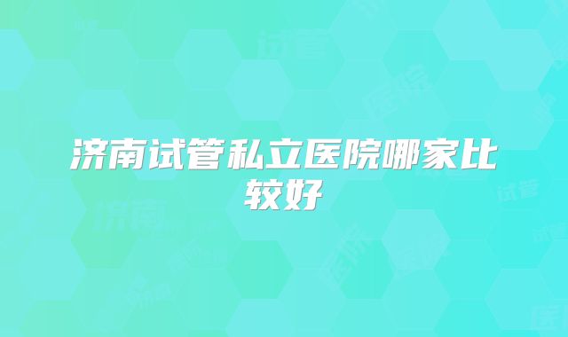 济南试管私立医院哪家比较好