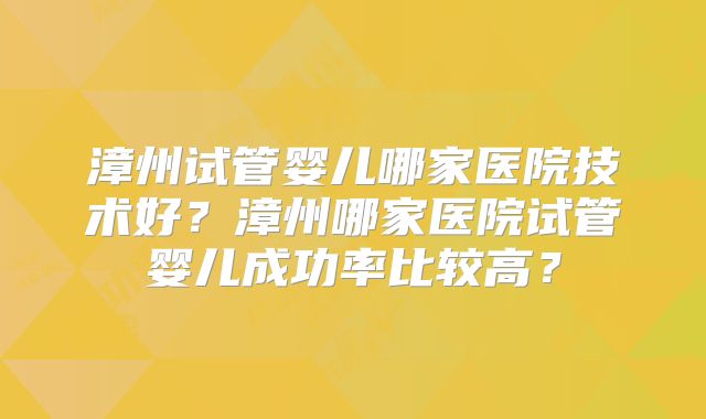 漳州试管婴儿哪家医院技术好？漳州哪家医院试管婴儿成功率比较高？
