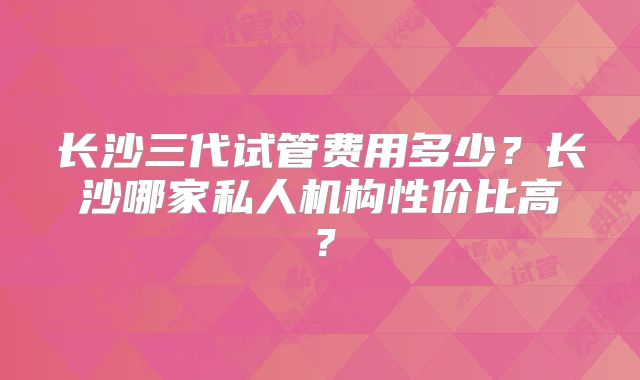 长沙三代试管费用多少？长沙哪家私人机构性价比高？