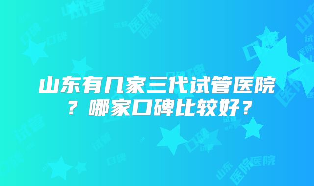 山东有几家三代试管医院？哪家口碑比较好？