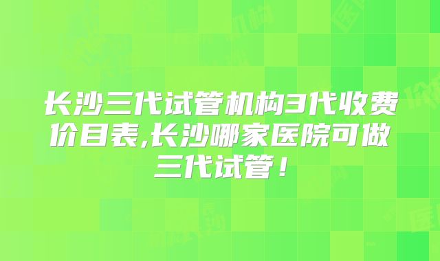 长沙三代试管机构3代收费价目表,长沙哪家医院可做三代试管！