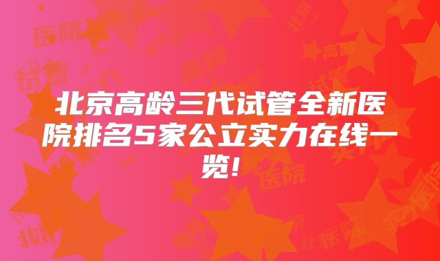 北京高龄三代试管全新医院排名5家公立实力在线一览!