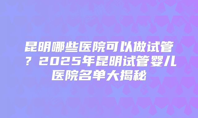 昆明哪些医院可以做试管?2025年昆明试管婴儿医院名单大揭秘