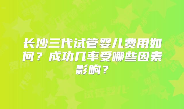 长沙三代试管婴儿费用如何？成功几率受哪些因素影响？