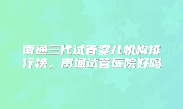 南通三代试管婴儿机构排行榜，南通试管医院好吗