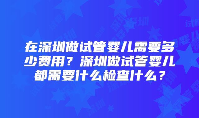 在深圳做试管婴儿需要多少费用？深圳做试管婴儿都需要什么检查什么？