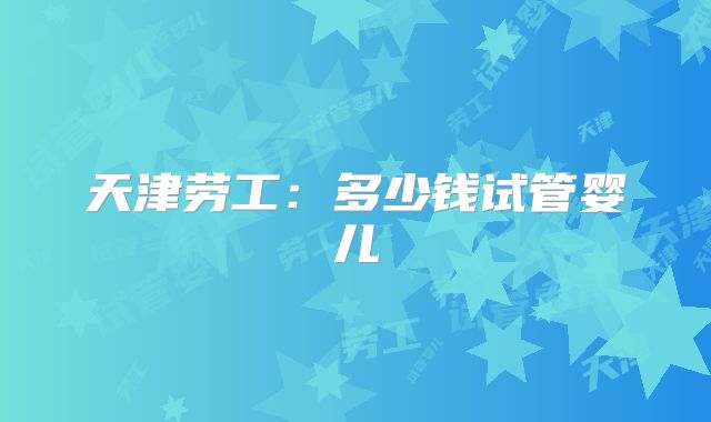 天津劳工：多少钱试管婴儿