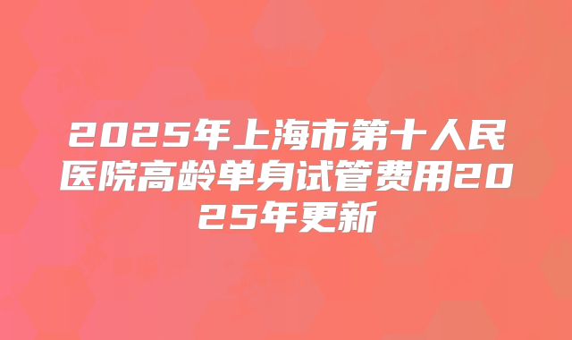 2025年上海市第十人民医院高龄单身试管费用2025年更新