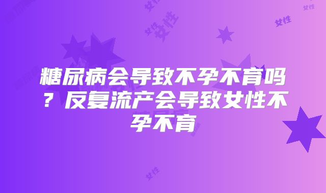 糖尿病会导致不孕不育吗？反复流产会导致女性不孕不育