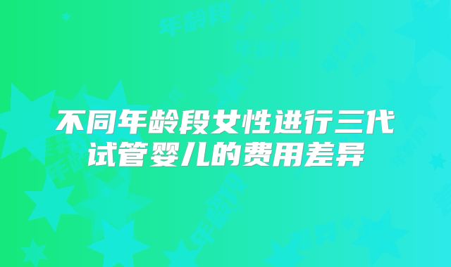 不同年龄段女性进行三代试管婴儿的费用差异