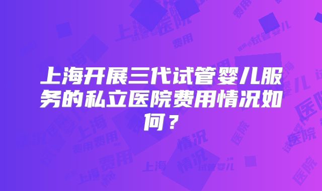 上海开展三代试管婴儿服务的私立医院费用情况如何？