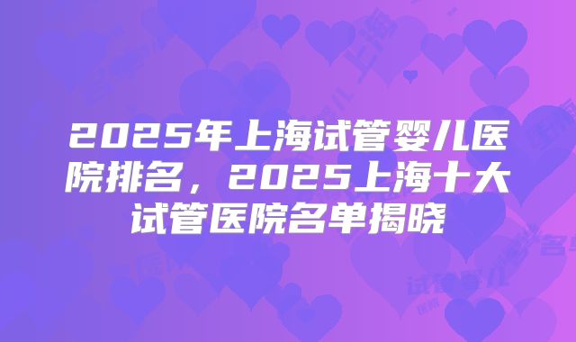 2025年上海试管婴儿医院排名,2025上海十大试管医院名单揭晓