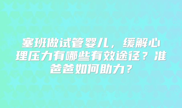 塞班做试管婴儿，缓解心理压力有哪些有效途径？准爸爸如何助力？
