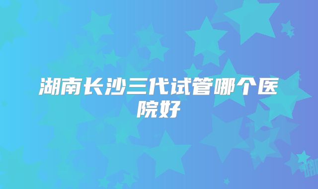湖南长沙三代试管哪个医院好