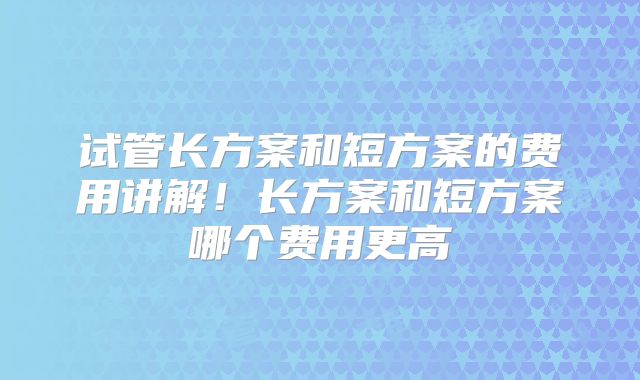 试管长方案和短方案的费用讲解！长方案和短方案哪个费用更高