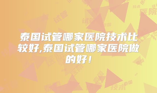 泰国试管哪家医院技术比较好,泰国试管哪家医院做的好！