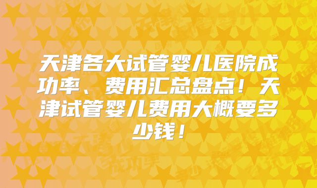天津各大试管婴儿医院成功率、费用汇总盘点！天津试管婴儿费用大概要多少钱！