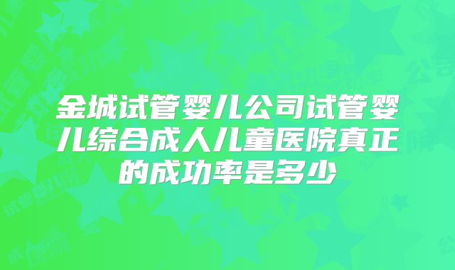 金城试管婴儿公司试管婴儿综合成人儿童医院真正的成功率是多少