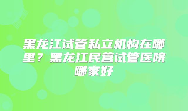 黑龙江试管私立机构在哪里？黑龙江民营试管医院哪家好