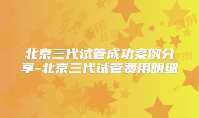 北京三代试管成功案例分享-北京三代试管费用明细