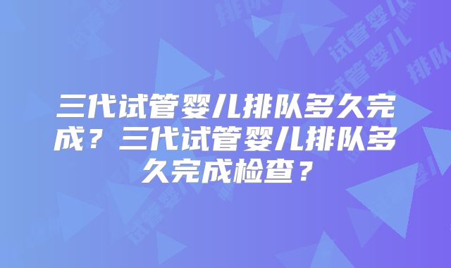 三代试管婴儿排队多久完成？三代试管婴儿排队多久完成检查？