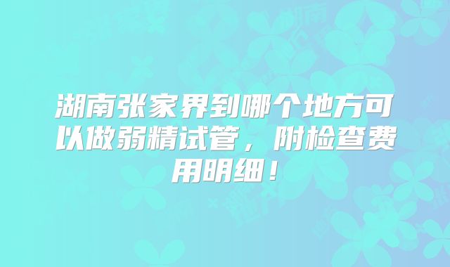 湖南张家界到哪个地方可以做弱精试管,附检查费用明细!