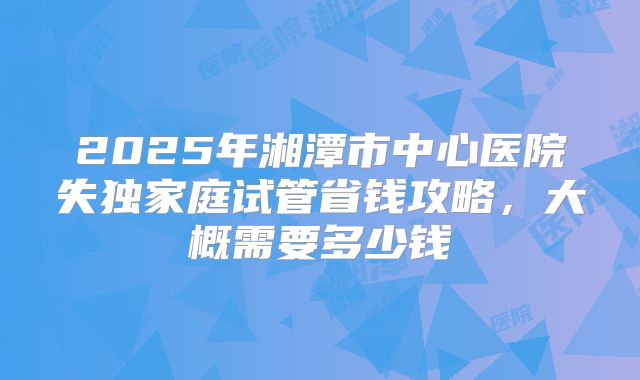 2025年湘潭市中心医院失独家庭试管省钱攻略，大概需要多少钱