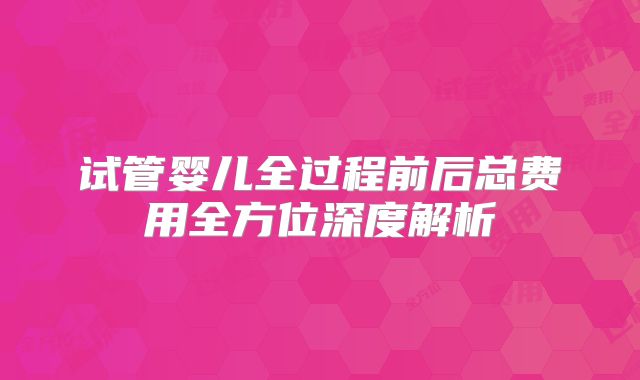 试管婴儿全过程前后总费用全方位深度解析