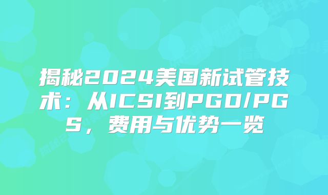 揭秘2024美国新试管技术:从ICSI到PGD/PGS,费用与优势一览