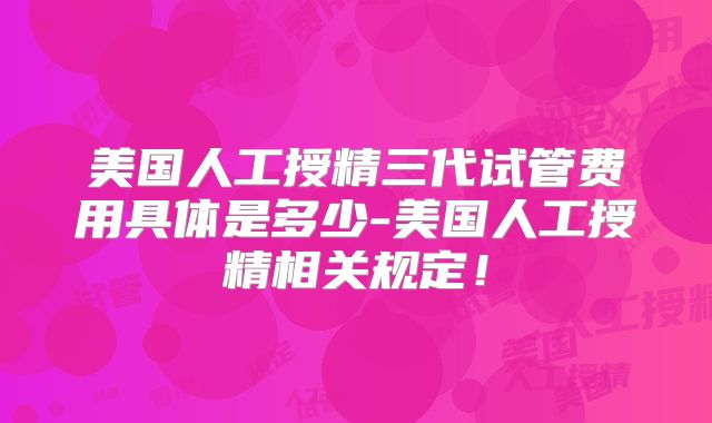 美国人工授精三代试管费用具体是多少-美国人工授精相关规定!