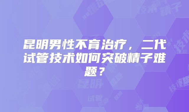 昆明男性不育治疗，二代试管技术如何突破精子难题？