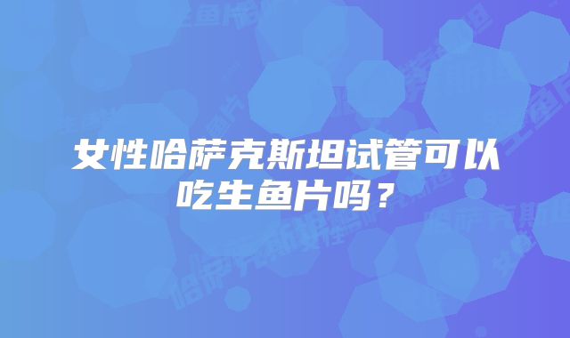 女性哈萨克斯坦试管可以吃生鱼片吗？