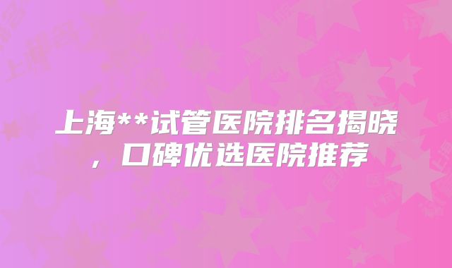 上海**试管医院排名揭晓，口碑优选医院推荐