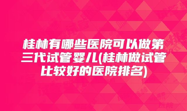 桂林有哪些医院可以做第三代试管婴儿(桂林做试管比较好的医院排名)