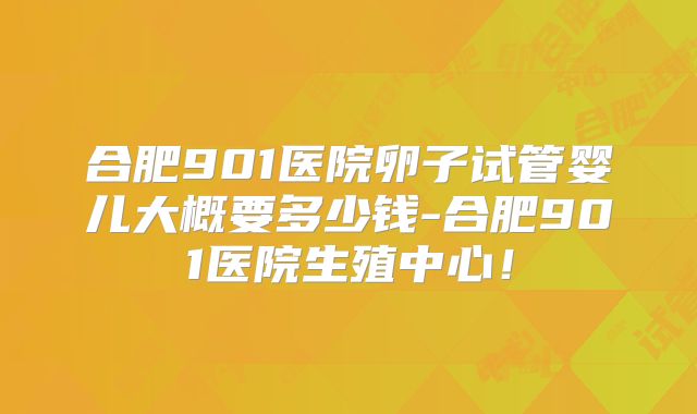 合肥901医院卵子试管婴儿大概要多少钱-合肥901医院生殖中心!
