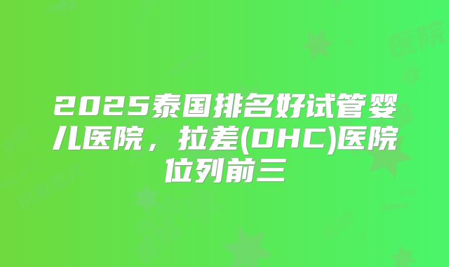 2025泰国排名好试管婴儿医院，拉差(DHC)医院位列前三