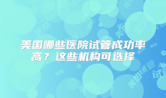 美国哪些医院试管成功率高？这些机构可选择